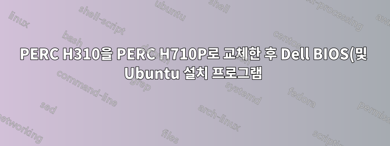 PERC H310을 PERC H710P로 교체한 후 Dell BIOS(및 Ubuntu 설치 프로그램)가 RAID가 아닌 물리적 드라이브를 인식하지 못합니다.