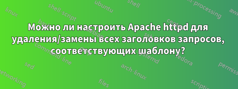 Можно ли настроить Apache httpd для удаления/замены всех заголовков запросов, соответствующих шаблону?