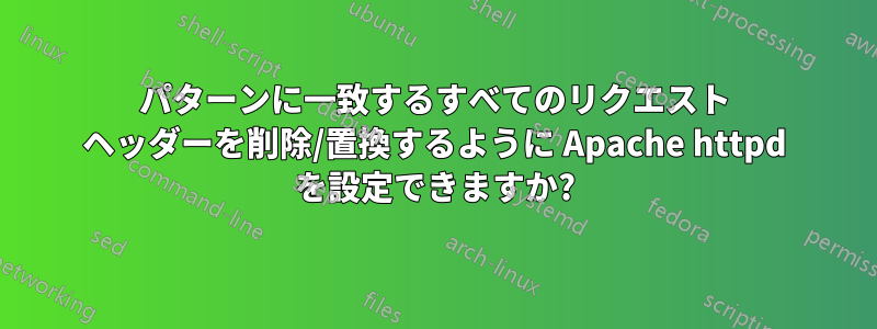 パターンに一致するすべてのリクエスト ヘッダーを削除/置換するように Apache httpd を設定できますか?