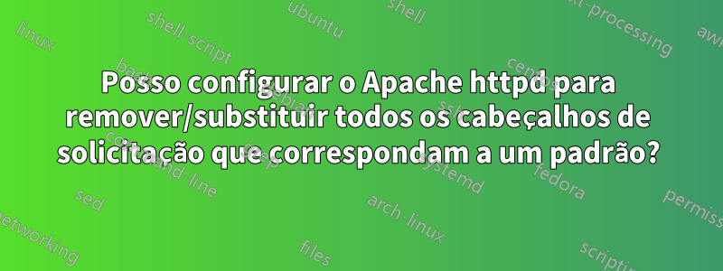 Posso configurar o Apache httpd para remover/substituir todos os cabeçalhos de solicitação que correspondam a um padrão?