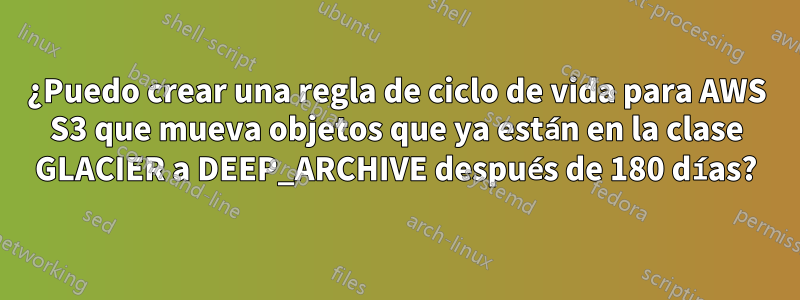 ¿Puedo crear una regla de ciclo de vida para AWS S3 que mueva objetos que ya están en la clase GLACIER a DEEP_ARCHIVE después de 180 días?