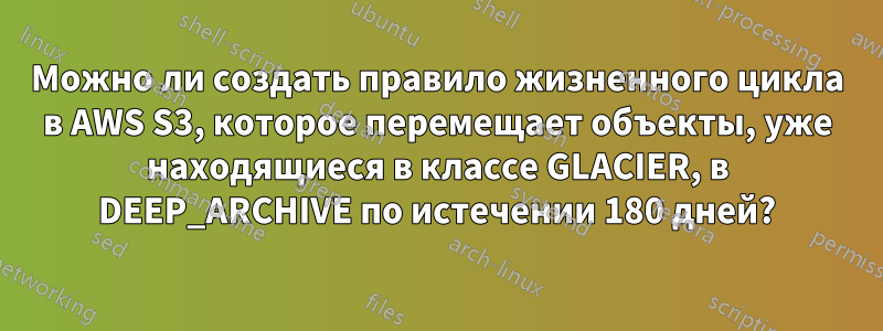 Можно ли создать правило жизненного цикла в AWS S3, которое перемещает объекты, уже находящиеся в классе GLACIER, в DEEP_ARCHIVE по истечении 180 дней?