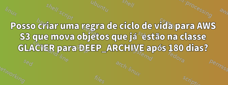 Posso criar uma regra de ciclo de vida para AWS S3 que mova objetos que já estão na classe GLACIER para DEEP_ARCHIVE após 180 dias?