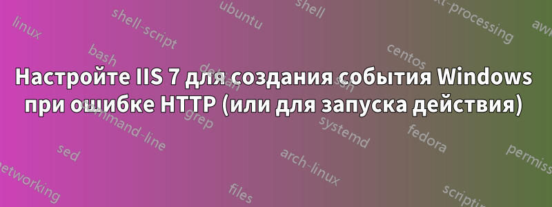 Настройте IIS 7 для создания события Windows при ошибке HTTP (или для запуска действия)