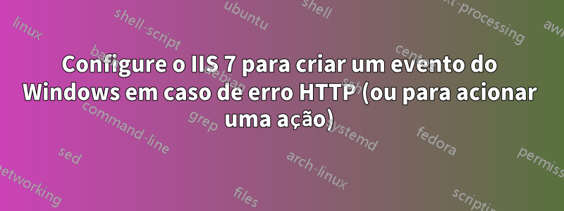 Configure o IIS 7 para criar um evento do Windows em caso de erro HTTP (ou para acionar uma ação)