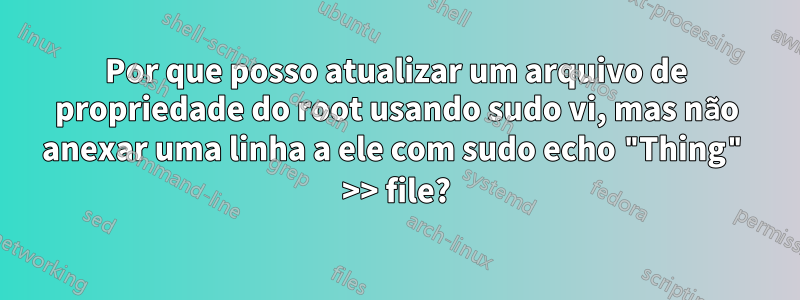 Por que posso atualizar um arquivo de propriedade do root usando sudo vi, mas não anexar uma linha a ele com sudo echo "Thing" >> file?