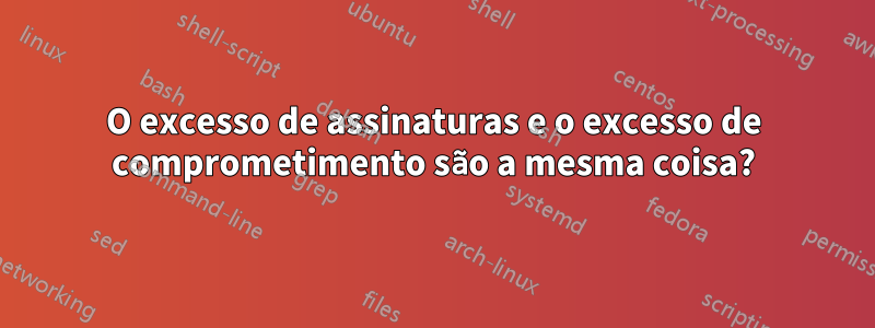 O excesso de assinaturas e o excesso de comprometimento são a mesma coisa?