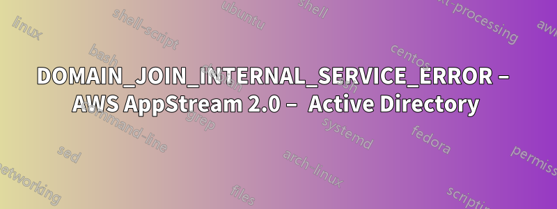 DOMAIN_JOIN_INTERNAL_SERVICE_ERROR – AWS AppStream 2.0 – Active Directory