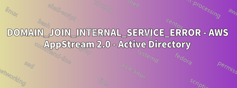 DOMAIN_JOIN_INTERNAL_SERVICE_ERROR - AWS AppStream 2.0 - Active Directory