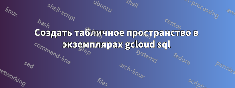 Создать табличное пространство в экземплярах gcloud sql