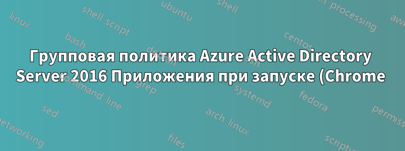Групповая политика Azure Active Directory Server 2016 Приложения при запуске (Chrome) не загружаются на клиентских рабочих станциях
