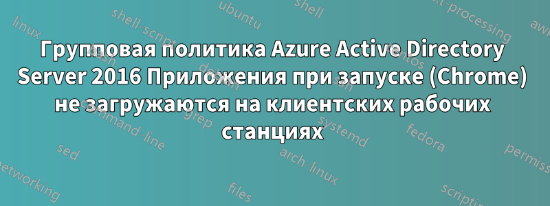 Групповая политика Azure Active Directory Server 2016 Приложения при запуске (Chrome) не загружаются на клиентских рабочих станциях