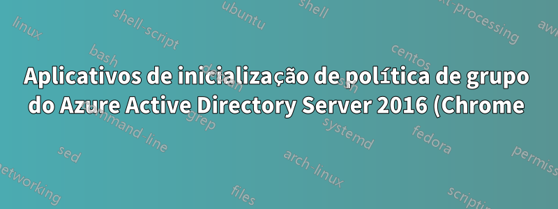 Aplicativos de inicialização de política de grupo do Azure Active Directory Server 2016 (Chrome) que não carregam nas estações de trabalho do cliente