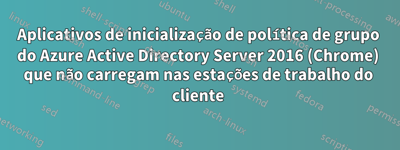 Aplicativos de inicialização de política de grupo do Azure Active Directory Server 2016 (Chrome) que não carregam nas estações de trabalho do cliente