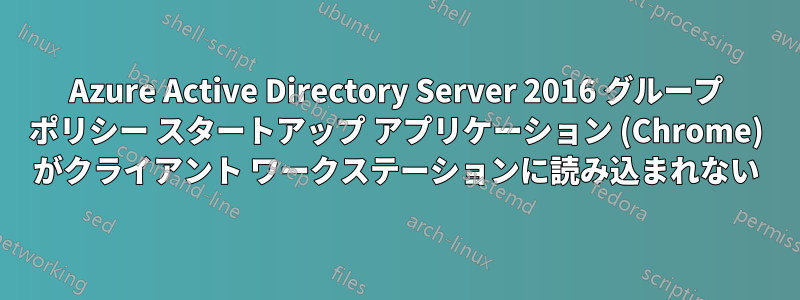 Azure Active Directory Server 2016 グループ ポリシー スタートアップ アプリケーション (Chrome) がクライアント ワークステーションに読み込まれない