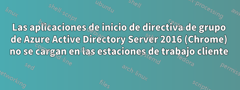 Las aplicaciones de inicio de directiva de grupo de Azure Active Directory Server 2016 (Chrome) no se cargan en las estaciones de trabajo cliente