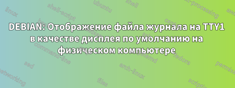 DEBIAN: Отображение файла журнала на TTY1 в качестве дисплея по умолчанию на физическом компьютере