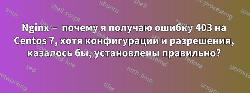 Nginx — почему я получаю ошибку 403 на Centos 7, хотя конфигурации и разрешения, казалось бы, установлены правильно?