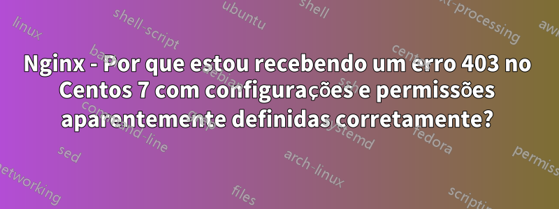 Nginx - Por que estou recebendo um erro 403 no Centos 7 com configurações e permissões aparentemente definidas corretamente?