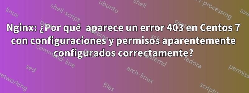 Nginx: ¿Por qué aparece un error 403 en Centos 7 con configuraciones y permisos aparentemente configurados correctamente?