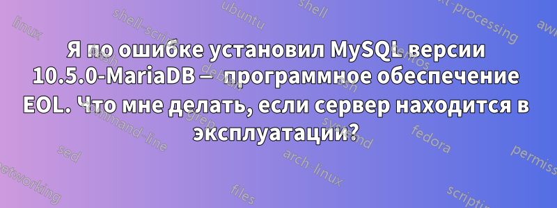 Я по ошибке установил MySQL версии 10.5.0-MariaDB — программное обеспечение EOL. Что мне делать, если сервер находится в эксплуатации?