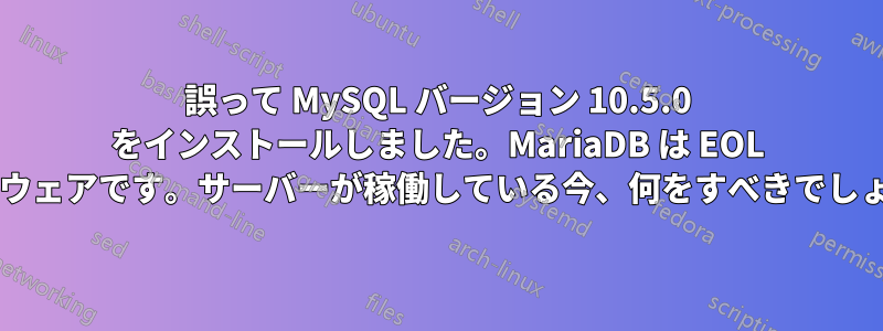 誤って MySQL バージョン 10.5.0 をインストールしました。MariaDB は EOL ソフトウェアです。サーバーが稼働している今、何をすべきでしょうか?