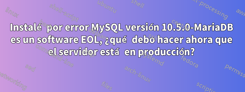 Instalé por error MySQL versión 10.5.0-MariaDB es un software EOL, ¿qué debo hacer ahora que el servidor está en producción?