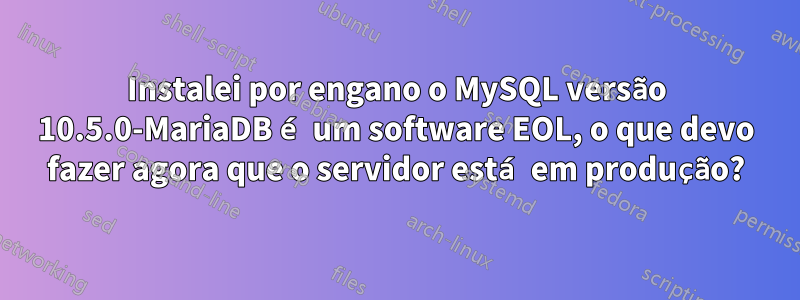 Instalei por engano o MySQL versão 10.5.0-MariaDB é um software EOL, o que devo fazer agora que o servidor está em produção?