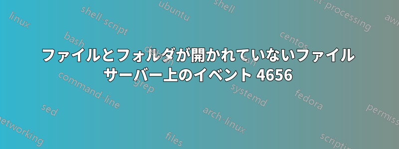 ファイルとフォルダが開かれていないファイル サーバー上のイベント 4656