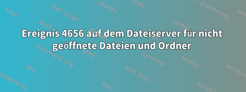 Ereignis 4656 auf dem Dateiserver für nicht geöffnete Dateien und Ordner