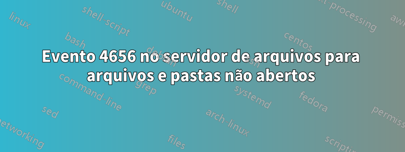 Evento 4656 no servidor de arquivos para arquivos e pastas não abertos