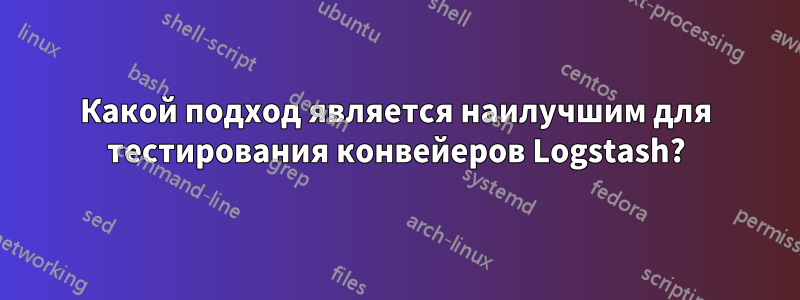 Какой подход является наилучшим для тестирования конвейеров Logstash?