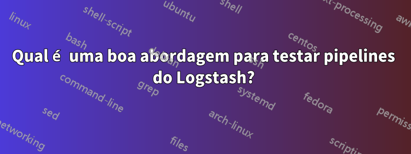 Qual é uma boa abordagem para testar pipelines do Logstash?