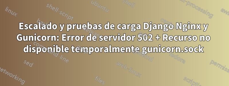 Escalado y pruebas de carga Django Nginx y Gunicorn: Error de servidor 502 + Recurso no disponible temporalmente gunicorn.sock