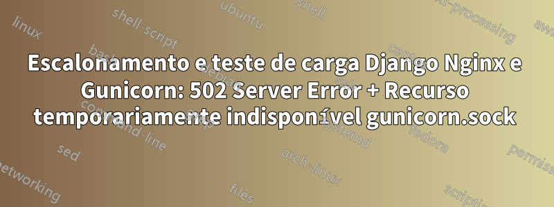 Escalonamento e teste de carga Django Nginx e Gunicorn: 502 Server Error + Recurso temporariamente indisponível gunicorn.sock