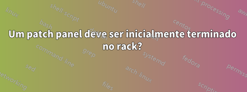 Um patch panel deve ser inicialmente terminado no rack?