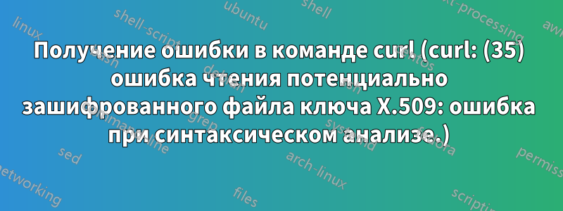 Получение ошибки в команде curl (curl: (35) ошибка чтения потенциально зашифрованного файла ключа X.509: ошибка при синтаксическом анализе.)