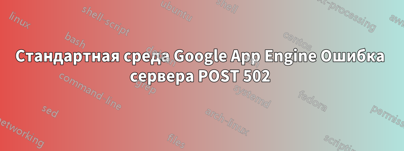 Стандартная среда Google App Engine Ошибка сервера POST 502