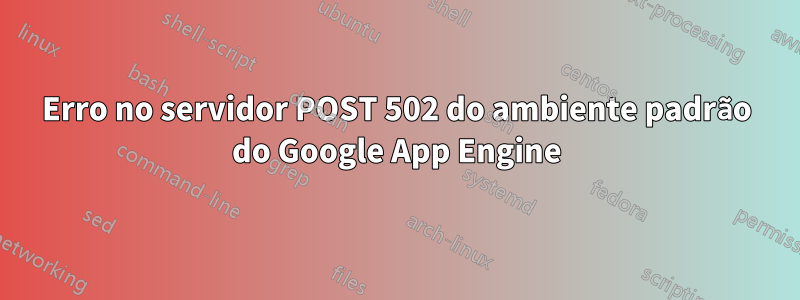 Erro no servidor POST 502 do ambiente padrão do Google App Engine