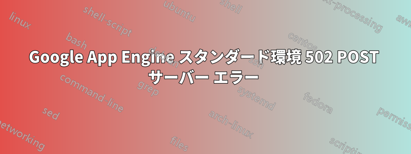 Google App Engine スタンダード環境 502 POST サーバー エラー