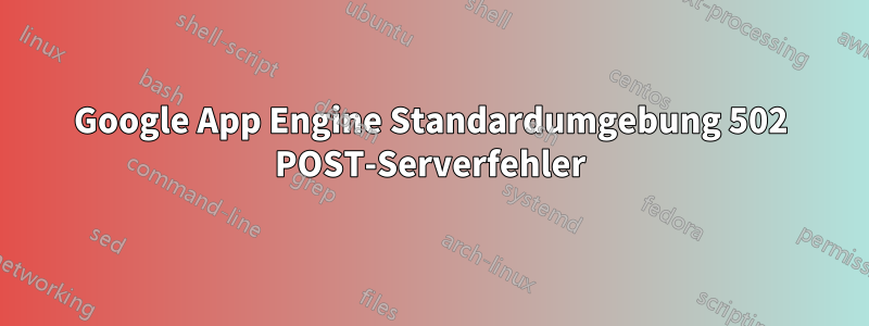 Google App Engine Standardumgebung 502 POST-Serverfehler