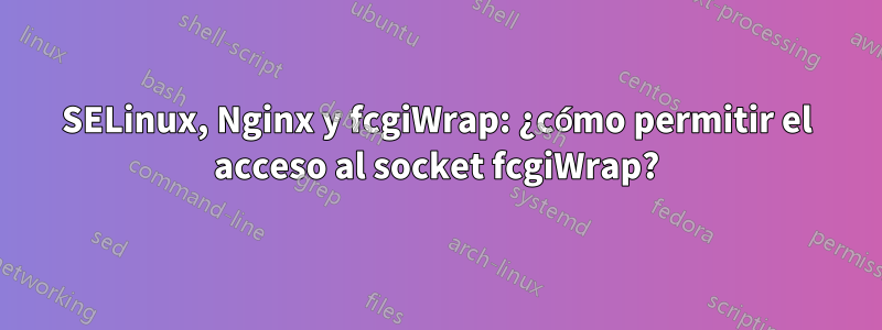 SELinux, Nginx y fcgiWrap: ¿cómo permitir el acceso al socket fcgiWrap?