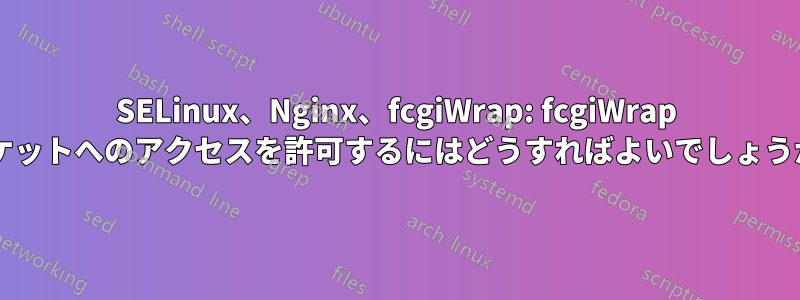 SELinux、Nginx、fcgiWrap: fcgiWrap ソケットへのアクセスを許可するにはどうすればよいでしょうか?