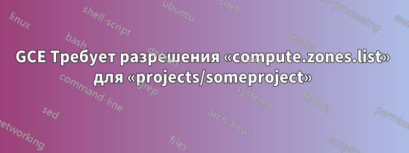 GCE Требует разрешения «compute.zones.list» для «projects/someproject»