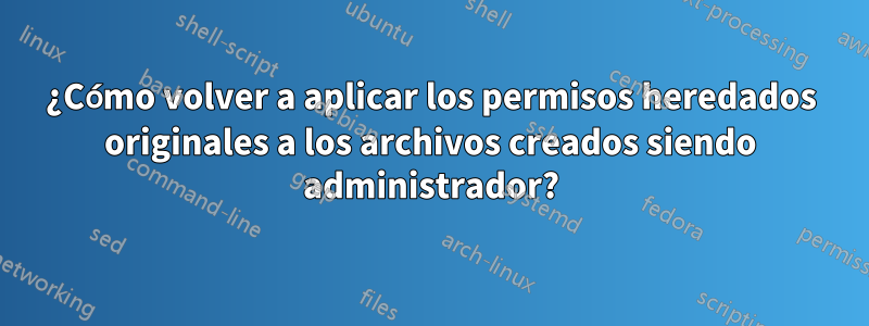 ¿Cómo volver a aplicar los permisos heredados originales a los archivos creados siendo administrador?