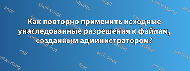 Как повторно применить исходные унаследованные разрешения к файлам, созданным администратором?