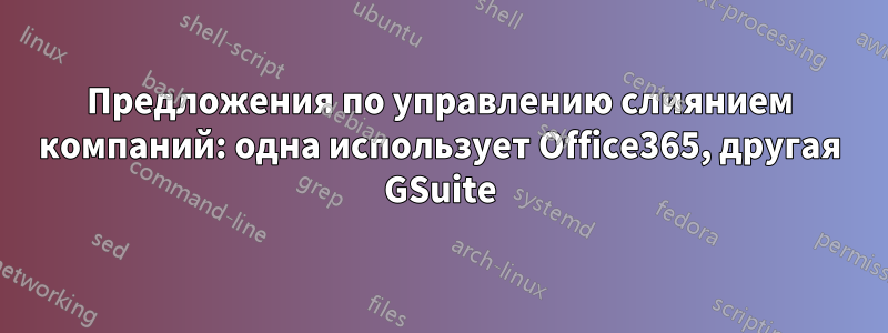 Предложения по управлению слиянием компаний: одна использует Office365, другая GSuite