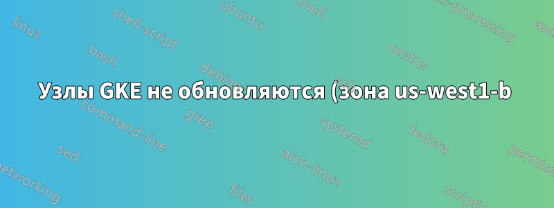 Узлы GKE не обновляются (зона us-west1-b)