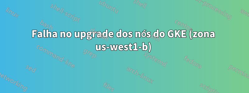 Falha no upgrade dos nós do GKE (zona us-west1-b)