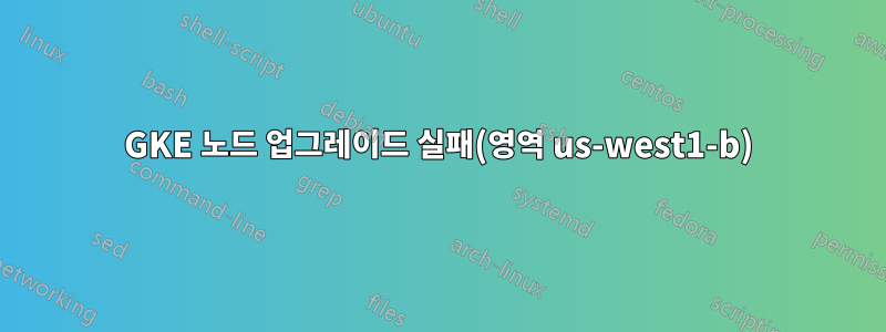 GKE 노드 업그레이드 실패(영역 us-west1-b)